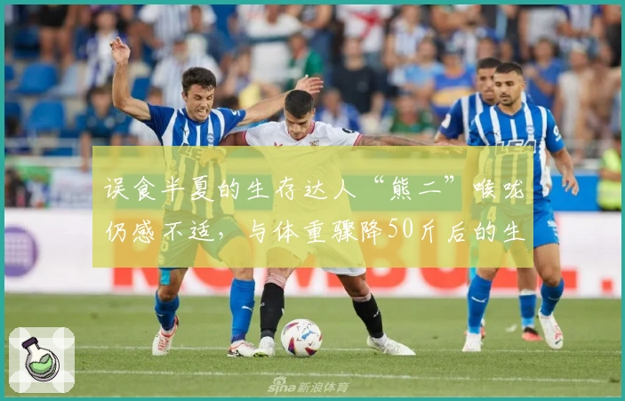 误食半夏的生存达人“熊二”喉咙仍感不适，与体重骤降50斤后的生活转折