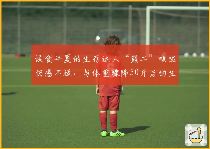 误食半夏的生存达人“熊二”喉咙仍感不适，与体重骤降50斤后的生活转折