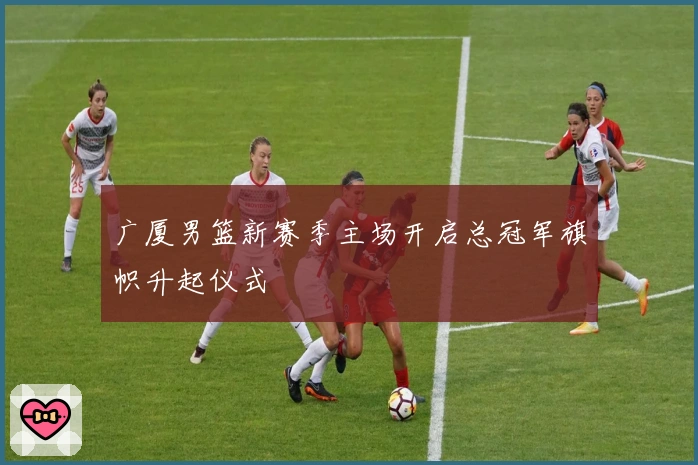 广厦男篮新赛季主场开启总冠军旗帜升起仪式