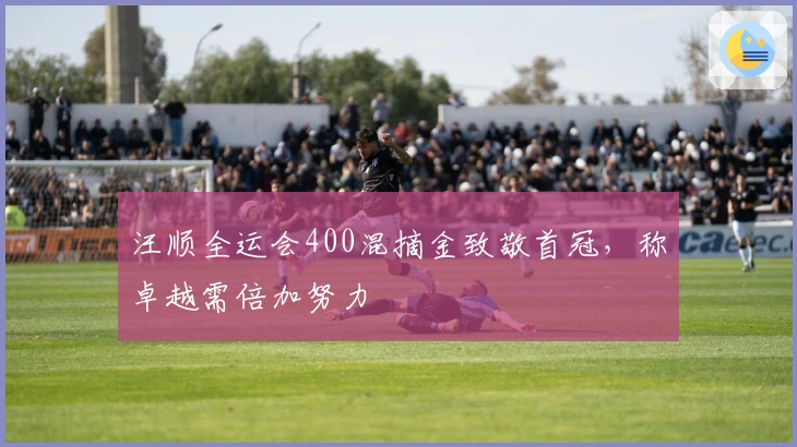 汪顺全运会400混摘金致敬首冠，称卓越需倍加努力