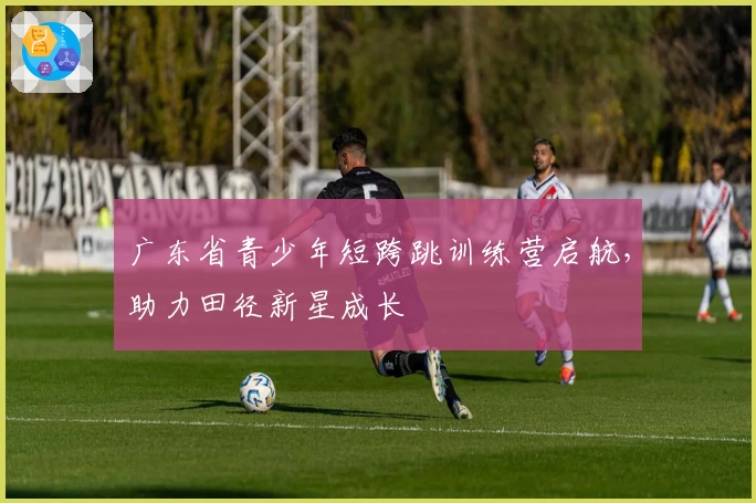 广东省青少年短跨跳训练营启航，助力田径新星成长