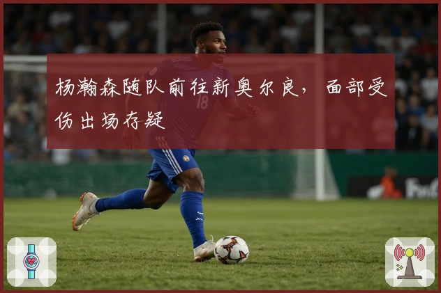 杨瀚森随队前往新奥尔良，面部受伤出场存疑