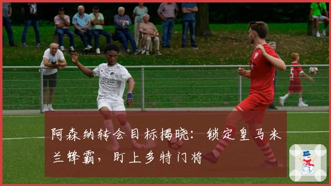 阿森纳转会目标揭晓：锁定皇马米兰锋霸，盯上多特门将