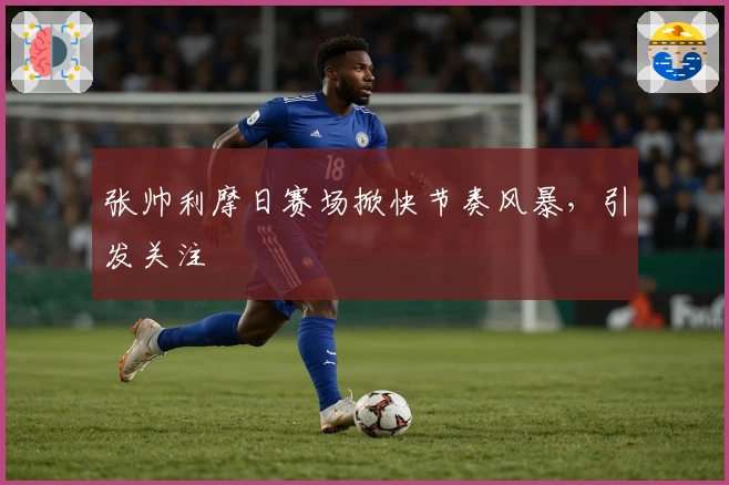 张帅利摩日赛场掀快节奏风暴，引发关注