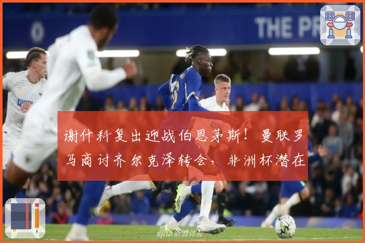 谢什科复出迎战伯恩茅斯！曼联罗马商讨齐尔克泽转会，非洲杯潜在影响解析
