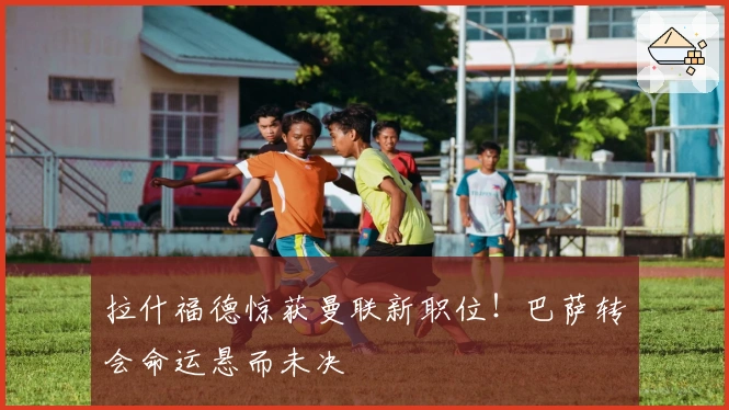 拉什福德惊获曼联新职位！巴萨转会命运悬而未决