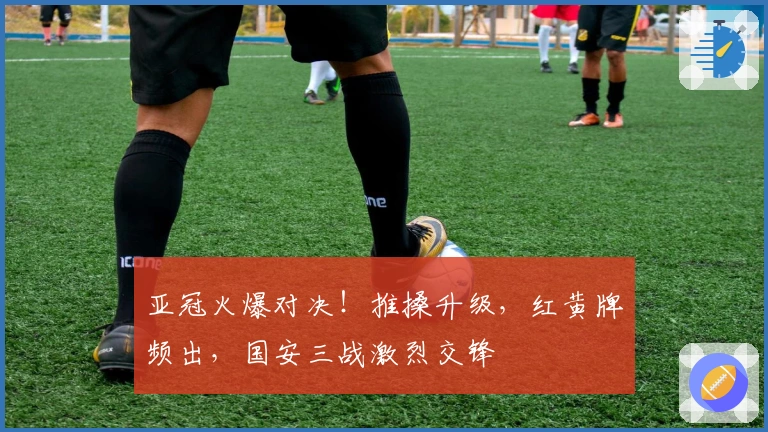 亚冠火爆对决！推搡升级，红黄牌频出，国安三战激烈交锋
