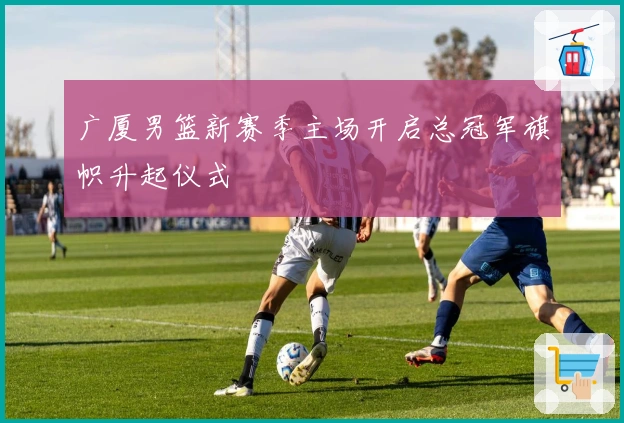 广厦男篮新赛季主场开启总冠军旗帜升起仪式