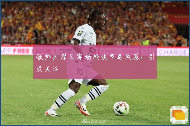 张帅利摩日赛场掀快节奏风暴，引发关注