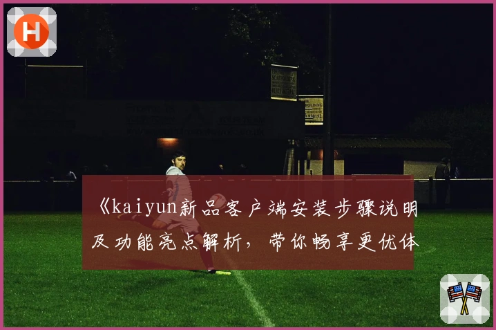 《kaiyun新品客户端安装步骤说明及功能亮点解析，带你畅享更优体验》