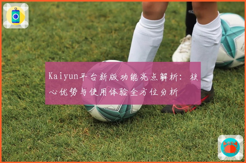 Kaiyun平台新版功能亮点解析：核心优势与使用体验全方位分析